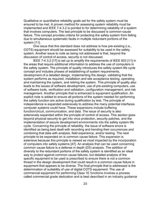 23
Qualitative or quantitative reliability goals set for the safety system must be
ensured to be met. A proven method for assessing system reliability must be
implemented and IEEE 7-4.3.2 is pointed to for determining reliability of a system
that involves computers. The last principle to be discussed is common-cause
failure. This concept provides criteria for protecting the safety system from failing
due to simultaneous systematic faults in multiple redundant portions of the
system [11].
One issue that this standard does not address is how pre-existing (i.e.,
COTS) equipment should be assessed for suitability to be used in the safety
system. Another issue to note as being not addressed is that, beyond the
discussion of control of access, security is not discussed.
IEEE 7-4.3.2 [17] is set up to amplify the requirements of IEEE 603 [11] in
the areas that require additional information to address the use of computers in
the safety system. The principle of quality introduces the safety system life cycle
concept and includes phases of establishing of system requirements,
development of a detailed design, implementing the design, validating that the
system performs as required, installation and site acceptance testing, operating
and maintaining the system, and retiring the system. This principle of quality also
leads to the issues of software development, use of pre-existing computers, use
of software tools, verification and validation, configuration management, and risk
management. Another principle that is enhanced is equipment qualification. An
explicit note is added to ensure all portions of the system needed for performing
the safety function are active during qualification by test. The principle of
independence is expanded extensively to address the many potential interfaces
computer systems could have. These expansions include buffering
function/circuit, communication, and data. The issue of security is also
extensively expanded within the principle of control of access. This section goes
beyond physical security to get into virus protection, security patches, and the
implementation of secure development environments into the safety system life
cycle. Concerning the principle of reliability, the issue of software errors is
identified as being best dealt with recording and trending their occurrences and
combining that data with analysis, field experience, and/or testing. The next
principle to be expanded on is common cause failure. This expansion is
extensive because this principle is viewed as most impacted by the incorporation
of computers into safety systems [47]. An analysis that can be used concerning
common cause failure is a defense in depth (D3) analysis. The addition of
diversity to the redundant portions of the safety system is identified as an ideal
way to protect against common cause failures, but detailed analysis of the
specific equipment to be used is prescribed to ensure there is not a common
thread in the design development that could result in a common cause failure in
equipment that appears to be diverse. The final principle that is addressed is the
determination of suitability of use of digital COTS equipment. The use of
commercial equipment for performing Class 1E functions involves a process
called commercial grade dedication and is best described in an industry guidance
 