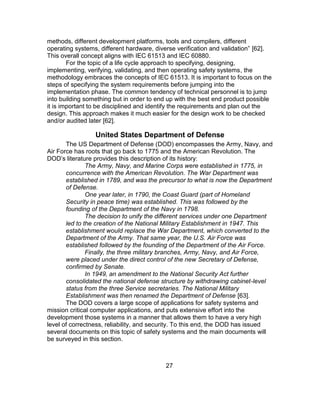 27
methods, different development platforms, tools and compilers, different
operating systems, different hardware, diverse verification and validation” [62].
This overall concept aligns with IEC 61513 and IEC 60880.
For the topic of a life cycle approach to specifying, designing,
implementing, verifying, validating, and then operating safety systems, the
methodology embraces the concepts of IEC 61513. It is important to focus on the
steps of specifying the system requirements before jumping into the
implementation phase. The common tendency of technical personnel is to jump
into building something but in order to end up with the best end product possible
it is important to be disciplined and identify the requirements and plan out the
design. This approach makes it much easier for the design work to be checked
and/or audited later [62].
United States Department of Defense
The US Department of Defense (DOD) encompasses the Army, Navy, and
Air Force has roots that go back to 1775 and the American Revolution. The
DOD’s literature provides this description of its history:
The Army, Navy, and Marine Corps were established in 1775, in
concurrence with the American Revolution. The War Department was
established in 1789, and was the precursor to what is now the Department
of Defense.
One year later, in 1790, the Coast Guard (part of Homeland
Security in peace time) was established. This was followed by the
founding of the Department of the Navy in 1798.
The decision to unify the different services under one Department
led to the creation of the National Military Establishment in 1947. This
establishment would replace the War Department, which converted to the
Department of the Army. That same year, the U.S. Air Force was
established followed by the founding of the Department of the Air Force.
Finally, the three military branches, Army, Navy, and Air Force,
were placed under the direct control of the new Secretary of Defense,
confirmed by Senate.
In 1949, an amendment to the National Security Act further
consolidated the national defense structure by withdrawing cabinet-level
status from the three Service secretaries. The National Military
Establishment was then renamed the Department of Defense [63].
The DOD covers a large scope of applications for safety systems and
mission critical computer applications, and puts extensive effort into the
development those systems in a manner that allows them to have a very high
level of correctness, reliability, and security. To this end, the DOD has issued
several documents on this topic of safety systems and the main documents will
be surveyed in this section.
 