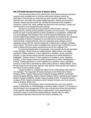 28
MIL-STD-882E Standard Practice of System Safety
This document starts out by defining the main goal as being to eliminate
hazards when possible and to minimize risks when hazards cannot be
eliminated. The process for achieving this goal involves 8 elements. Those
elements are: document the system safety approach, identify and document
hazards, assess and document risk, identify and document risk mitigation
measures, reduce risk, verify validate and document risk reduction, accept risk
and document, and manage life-cycle risk[14].
During the assessing and documenting risks process, risks are
categorized by severity and probability (frequency of occurrence). The probability
levels are open to being defined as either qualitative or quantitative. Additionally
it is acknowledged that software risks must be assessed differently. Due to
inherent differences between the ways that hardware and software fail, predicting
the probability of failure of software is very difficult and cannot be based on
historical data. Instead software risks are assessed using software control
categories along with the severity categories to determine a software criticality
index (SwCI). The SwCI is then correlated into a level of rigor (LOR) that can be
used to define what the safety requirements are for the software [14].
Concerning classification of equipment, some specific terms are described
in this standard. Those terms are safety-related, safety-critical, and safety-
significant. Safety-related is “a term applied to a condition, event, operation,
process, or item whose mishap severity consequence is either Marginal or
Negligible”. Safety-critical is “a term applied to a condition, event, operation,
process, or item whose mishap severity consequence is either Catastrophic or
Critical”. Safety-significant is “a term applied to a condition, event, operation,
process, or item that is identified as either safety-critical or safety-related”. Even
though these terms have been defined, their specific meaning will vary based on
the nature of each specific project.
Hazard analysis is a significant aspect of the methodology prescribed in
this standard. The sequence of hazard analyses is the Preliminary Hazard
Analysis (PHA), System Requirements Hazard Analysis (SRHA), Subsystem
Hazard Analysis (SSHA), System Hazard Analysis (SHA), Operating and Support
Hazard Analysis (O&SHA), Health Hazard Analysis (HHA), Functional Hazard
Analysis (FHA), System-of-Systems (SoS) Hazard Analysis, and Environmental
Hazard Analysis (EHA) [14].
In summary, this standard does not prescribe the use of any specific
design architectures or methodologies to achieve safety. Instead, it is focused on
the elimination and management of the risks involved and drives documentation
of the specific methodologies that are implemented. It also prescribes the
verification steps to ensure the implementations comply with the safety
requirements that were derived from the hazard analyses [14].
 
