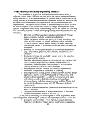 29
Joint Software Systems Safety Engineering Handbook
This handbook is written in a manner to address implementation of
software system safety (SSS) as a subset within the overall concepts of system
safety engineering. The implementation of a systems perspective to maintaining
safety means that a complete view of the components, interfaces, and impacting
factors is maintained to ensure comprehensive solutions are identified and
implemented. This approach is in contrast to a methodology that would focus in
on specific aspects of the system and attempt to design and implement those
specific components without fully understanding how all the system will ultimately
end up working together. System safety program requirements are identified as
including:
 Eliminate identified hazards or reduce associated risk through
design, including material selection or substitution
 Isolate hazardous substances, components, and operations from
other activities, areas, personnel, and incompatible materials
 Locate equipment so that access during operations, servicing,
maintenance, repair, or adjustment minimizes personnel exposure
to hazards
 Minimize risk resulting from excessive environmental conditions
(e.g., temperature, pressure, noise, toxicity, acceleration, and
vibration)
 Design to minimize risk created by human error in the operation
and support of the system
 Consider alternate approaches to minimize risk from hazards that
cannot be eliminated. Such approaches include interlocks;
redundancy; fail-safe design; fire suppression; and protective
clothing, equipment, devices, and procedures
 Protect power sources, controls, and critical components of
redundant subsystems by separation or shielding
 Ensure personnel and equipment protection (when alternate design
approaches cannot eliminate the hazard) provide warning and
caution notes in assembly, operations, maintenance, and repair
instructions as well as distinctive markings on hazardous
components and materials, equipment, and facilities. These shall
be standardized in accordance with MA (Managing Authority)
requirements
 Minimize severity of personnel injury or damage to equipment in the
event of a mishap
 Design software-controlled or monitored functions to minimize
initiation of hazardous events or mishaps [1]
On the path to eliminating and reducing risk as much as possible, there
are some general methodologies laid out in an order of precedence. Those are:
 Design for Minimum Risk – From the first, design to eliminate
hazards. If an identified hazard cannot be eliminated, reduce the
 