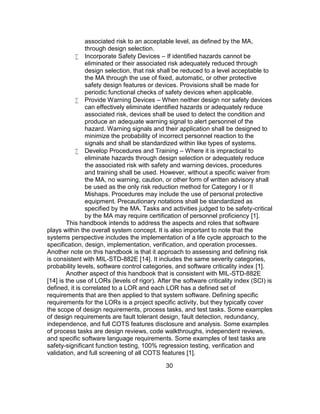30
associated risk to an acceptable level, as defined by the MA,
through design selection.
 Incorporate Safety Devices – If identified hazards cannot be
eliminated or their associated risk adequately reduced through
design selection, that risk shall be reduced to a level acceptable to
the MA through the use of fixed, automatic, or other protective
safety design features or devices. Provisions shall be made for
periodic functional checks of safety devices when applicable.
 Provide Warning Devices – When neither design nor safety devices
can effectively eliminate identified hazards or adequately reduce
associated risk, devices shall be used to detect the condition and
produce an adequate warning signal to alert personnel of the
hazard. Warning signals and their application shall be designed to
minimize the probability of incorrect personnel reaction to the
signals and shall be standardized within like types of systems.
 Develop Procedures and Training – Where it is impractical to
eliminate hazards through design selection or adequately reduce
the associated risk with safety and warning devices, procedures
and training shall be used. However, without a specific waiver from
the MA, no warning, caution, or other form of written advisory shall
be used as the only risk reduction method for Category I or II
Mishaps. Procedures may include the use of personal protective
equipment. Precautionary notations shall be standardized as
specified by the MA. Tasks and activities judged to be safety-critical
by the MA may require certification of personnel proficiency [1].
This handbook intends to address the aspects and roles that software
plays within the overall system concept. It is also important to note that the
systems perspective includes the implementation of a life cycle approach to the
specification, design, implementation, verification, and operation processes.
Another note on this handbook is that it approach to assessing and defining risk
is consistent with MIL-STD-882E [14]. It includes the same severity categories,
probability levels, software control categories, and software criticality index [1].
Another aspect of this handbook that is consistent with MIL-STD-882E
[14] is the use of LORs (levels of rigor). After the software criticality index (SCI) is
defined, it is correlated to a LOR and each LOR has a defined set of
requirements that are then applied to that system software. Defining specific
requirements for the LORs is a project specific activity, but they typically cover
the scope of design requirements, process tasks, and test tasks. Some examples
of design requirements are fault tolerant design, fault detection, redundancy,
independence, and full COTS features disclosure and analysis. Some examples
of process tasks are design reviews, code walkthroughs, independent reviews,
and specific software language requirements. Some examples of test tasks are
safety-significant function testing, 100% regression testing, verification and
validation, and full screening of all COTS features [1].
 