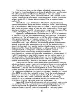 31
This handbook describes the software safety task implementation steps
that should be viewed as a baseline, understanding that there are specific cases
that will require variations to this model. The defined steps are analyze
conceptual design baseline, define software assurance LOR, functional hazard
analysis, preliminary hazard analysis, safety requirements analysis, preliminary
software design SSHA, detailed software design SSHA, and system hazard
analysis [1].
The software design SSHA section of this handbook goes into some
detailed descriptions of design and analysis techniques. While it does not identify
any as requirements, it does provide useful information for assisting in identifying
when certain techniques should be used and when they should not. Some of the
techniques described are safety interlocks, come-from programming, control flow
analysis, interrupt analysis, and formal proofs of correctness [1].
Appendix D of this handbook is specifically focused on use of commercial
off the shelf (COTS) and non-developmental item (NDI) software. This appendix
recognizes that, “The safety assessment of COTS and NDI software poses one
of the greatest challenges to the safety assessment”. It also recognizes the
advantages for utilizing this type of product as being, “cost savings (no
development costs), rapid insertion of new technology, proven product/process,
possible broad user base, potential technical support, and potential logistics
support”. Unfortunately there are also significant disadvantages, as mentioned in
chapter one of this thesis. Some of those are as follows: potential for limited
development, test, or configuration control documentation, unknown
development history, unavailability of design and test data, limited or no
supportability from the developer or vendors, unavailability of safety analyses for
the COTS application, or potential for increased test and analysis required for
safety verification. The actual list of advantages and disadvantages may vary
drastically from one specific situation to another but these are good points to
consider when evaluating a decision to use this type of equipment [1].
The approach presented in this handbook for evaluating a COTS item for
selection and use in a safety system is the confidence, influence, and complexity
criteria. The confidence aspect is focused on achieving strong evidence that
indicates the COTS item will successfully perform its critical functions when
installed within the full range of possible operating environmental parameters.
The influence aspect focuses on understanding the safety significance of the role
of the COTS item within the host safety system. Finally, the complexity aspect
focuses on a combination of safety factors, testability factors, and integration
factors. With these three criteria (confidence, influence, and complexity)
evaluations can be performed to make decisions about whether or not certain
COTS items should be used within a particular safety system [1].
Appendix E of this handbook covers generic software safety requirements
and guidelines. The high level topics covered include design and development
process requirements and guidelines, system design requirements and
guidelines, power-up system initialization requirements, computing system
 