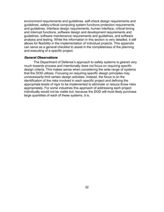 32
environment requirements and guidelines, self-check design requirements and
guidelines, safety-critical computing system functions protection requirements
and guidelines, interface design requirements, human interface, critical timing
and interrupt functions, software design and development requirements and
guidelines, software maintenance requirements and guidelines, and software
analysis and testing. While the information in this section is very detailed, it still
allows for flexibility in the implementation of individual projects. This appendix
can serve as a general checklist to assist in the completeness of the planning
and executing of a specific project.
General Observations
The Department of Defense’s approach to safety systems is geared very
much towards process and intentionally does not focus on requiring specific
design criteria. This makes sense when considering the wide range of systems
that the DOD utilizes. Focusing on requiring specific design principles may
unnecessarily limit certain design activities. Instead, the focus is on the
identification of the risks involved in each specific project and defining the
appropriate levels of rigor to be implemented to eliminate or reduce those risks
appropriately. For some industries this approach of addressing each project
individually would not be viable but, because the DOD will most likely purchase
large quantities of each of these systems, it is.
 