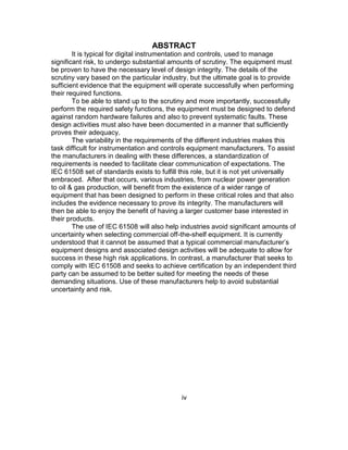 iv
ABSTRACT
It is typical for digital instrumentation and controls, used to manage
significant risk, to undergo substantial amounts of scrutiny. The equipment must
be proven to have the necessary level of design integrity. The details of the
scrutiny vary based on the particular industry, but the ultimate goal is to provide
sufficient evidence that the equipment will operate successfully when performing
their required functions.
To be able to stand up to the scrutiny and more importantly, successfully
perform the required safety functions, the equipment must be designed to defend
against random hardware failures and also to prevent systematic faults. These
design activities must also have been documented in a manner that sufficiently
proves their adequacy.
The variability in the requirements of the different industries makes this
task difficult for instrumentation and controls equipment manufacturers. To assist
the manufacturers in dealing with these differences, a standardization of
requirements is needed to facilitate clear communication of expectations. The
IEC 61508 set of standards exists to fulfill this role, but it is not yet universally
embraced. After that occurs, various industries, from nuclear power generation
to oil & gas production, will benefit from the existence of a wider range of
equipment that has been designed to perform in these critical roles and that also
includes the evidence necessary to prove its integrity. The manufacturers will
then be able to enjoy the benefit of having a larger customer base interested in
their products.
The use of IEC 61508 will also help industries avoid significant amounts of
uncertainty when selecting commercial off-the-shelf equipment. It is currently
understood that it cannot be assumed that a typical commercial manufacturer’s
equipment designs and associated design activities will be adequate to allow for
success in these high risk applications. In contrast, a manufacturer that seeks to
comply with IEC 61508 and seeks to achieve certification by an independent third
party can be assumed to be better suited for meeting the needs of these
demanding situations. Use of these manufacturers help to avoid substantial
uncertainty and risk.
 