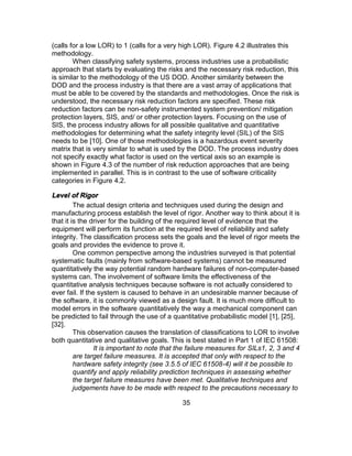 35
(calls for a low LOR) to 1 (calls for a very high LOR). Figure 4.2 illustrates this
methodology.
When classifying safety systems, process industries use a probabilistic
approach that starts by evaluating the risks and the necessary risk reduction, this
is similar to the methodology of the US DOD. Another similarity between the
DOD and the process industry is that there are a vast array of applications that
must be able to be covered by the standards and methodologies. Once the risk is
understood, the necessary risk reduction factors are specified. These risk
reduction factors can be non-safety instrumented system prevention/ mitigation
protection layers, SIS, and/ or other protection layers. Focusing on the use of
SIS, the process industry allows for all possible qualitative and quantitative
methodologies for determining what the safety integrity level (SIL) of the SIS
needs to be [10]. One of those methodologies is a hazardous event severity
matrix that is very similar to what is used by the DOD. The process industry does
not specify exactly what factor is used on the vertical axis so an example is
shown in Figure 4.3 of the number of risk reduction approaches that are being
implemented in parallel. This is in contrast to the use of software criticality
categories in Figure 4.2.
Level of Rigor
The actual design criteria and techniques used during the design and
manufacturing process establish the level of rigor. Another way to think about it is
that it is the driver for the building of the required level of evidence that the
equipment will perform its function at the required level of reliability and safety
integrity. The classification process sets the goals and the level of rigor meets the
goals and provides the evidence to prove it.
One common perspective among the industries surveyed is that potential
systematic faults (mainly from software-based systems) cannot be measured
quantitatively the way potential random hardware failures of non-computer-based
systems can. The involvement of software limits the effectiveness of the
quantitative analysis techniques because software is not actually considered to
ever fail. If the system is caused to behave in an undesirable manner because of
the software, it is commonly viewed as a design fault. It is much more difficult to
model errors in the software quantitatively the way a mechanical component can
be predicted to fail through the use of a quantitative probabilistic model [1], [25],
[32].
This observation causes the translation of classifications to LOR to involve
both quantitative and qualitative goals. This is best stated in Part 1 of IEC 61508:
It is important to note that the failure measures for SILs1, 2, 3 and 4
are target failure measures. It is accepted that only with respect to the
hardware safety integrity (see 3.5.5 of IEC 61508-4) will it be possible to
quantify and apply reliability prediction techniques in assessing whether
the target failure measures have been met. Qualitative techniques and
judgements have to be made with respect to the precautions necessary to
 