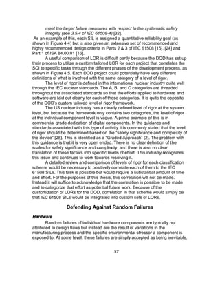 37
meet the target failure measures with respect to the systematic safety
integrity (see 3.5.4 of IEC 61508-4) [32].
As an example of this, each SIL is assigned a quantitative reliability goal (as
shown in Figure 4.4) but is also given an extensive set of recommended and
highly recommended design criteria in Parts 2 & 3 of IEC 61508 [15], [24] and
Part 1 of ISA 84.00.01 [16].
A useful comparison of LOR is difficult partly because the DOD has set up
their process to utilize a custom tailored LOR for each project that correlates the
SCI to specific tasks through the different phases of the development process, as
shown in Figure 4.5. Each DOD project could potentially have very different
definitions of what is involved with the same category of a level of rigor.
The level of rigor is defined in the international nuclear industry quite well
through the IEC nuclear standards. The A, B, and C categories are threaded
throughout the associated standards so that the efforts applied to hardware and
software are laid out clearly for each of those categories. It is quite the opposite
of the DOD’s custom tailored level of rigor framework.
The US nuclear industry has a clearly defined level of rigor at the system
level, but because the framework only contains two categories, the level of rigor
at the individual component level is vague. A prime example of this is in
commercial grade dedication of digital components. In the guidance and
standards associated with this type of activity it is commonly stated that the level
of rigor should be determined based on the “safety significance and complexity of
the device” [28]. This is identified as a “Graded Approach” [2]. The problem with
this guidance is that it is very open ended. There is no clear definition of the
scales for safety significance and complexity, and there is also no clear
translation of those factors into specific levels of effort. This industry recognizes
this issue and continues to work towards resolving it.
A detailed review and comparison of levels of rigor for each classification
scheme would be necessary to positively correlate each of them to the IEC
61508 SILs. This task is possible but would require a substantial amount of time
and effort. For the purposes of this thesis, this correlation will not be made.
Instead it will suffice to acknowledge that the correlation is possible to be made
and to categorize that effort as potential future work. Because of the
customization of LORs for the DOD, correlation in that scheme would simply be
that IEC 61508 SILs would be integrated into custom sets of LORs.
Defending Against Random Failures
Hardware
Random failures of individual hardware components are typically not
attributed to design flaws but instead are the result of variations in the
manufacturing process and the specific environmental stressor a component is
exposed to. At some level, these failures are simply accepted as being inevitable.
 