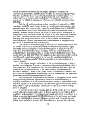39
Efforts are certainly made to use the longest lasting and most reliable
components, but at some point the focus must be put on designing systems so
that they can handle these random hardware failures when they occur. The
actual techniques implemented vary between the industries that have been
surveyed. For additional background information on reliability see references
[65], [66].
Both the US and international nuclear industries, through utilizing IEEE
standards and IAEA safety guides, implement a defense in depth strategy that
generally starts with a methodology called the single-failure criterion [11], [67].
The single-failure criterion is a deterministic approach to a hardware system
reliability analysis. In this strategy, the system is designed in a manner that no
single component failure can cause the system to fail from performing its safety
function. This criterion covers the potential cascading failures and the failures
resulting from design basis events, such as earthquakes. Particularly for
computer based systems, this criterion includes the failure of a single control
processor or a single software fault [17], [67].
One critique of this methodology is that due to its deterministic nature and
its system level focus, it is difficult to clearly identify what the reliability targets
should be for individual components within the system. It is assumed that no
more than one independent failure will occur within the system at a time, so
probabilistic and quantitative methods can be implemented to help ensure this
goal is achieved [23], [67]. While there appears to be a common intention among
countries with nuclear power plants to increase the use of probabilistic and
quantitative reliability goals [67], [68], the actual level of implementation is at
varying degrees.
In the nuclear industry, redundancy is the key technique used to defend
against random failures. The use of redundancy is how the single failure criterion
is complied with. The idea of redundancy is that additional replicated paths are
available for the accomplishment of the safety function that the system is
required to perform. The secondary factor that is considered in conjunction with
redundancy is independence. Redundancy can only be effective if the replicated
paths are sufficiently independent of each other.
Redundancy and independence are intended to be applied into the overall
design of the system but it is possible for them to be included internally to
complex components. It is not commonly expected for that to be the case for off-
the-shelf equipment. A more common expectation for typical components is that
they will be of high quality to allow for the achievement of a qualitatively high
level of reliability.
In contrast to the nuclear industry, both the DOD and the process industry
mainly utilize probabilistic approaches to defend against random failures. Both
qualitative and quantitative methodologies are used but the risk or likelihood of a
failure is consistently included [1], [14], [16]. Some of the techniques commonly
used are reliability block diagrams, Markov modeling, fault tree analysis, and
failure mode and effects analysis [69]. Typically one or a combination of these
 