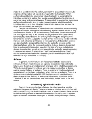 40
methods is used to model the system, commonly in a quantitative manner, to
determine if the system will provide the required level of reliability. When
performed quantitatively, a numerical value of reliability is assigned to the
individual components so that they can be analyzed together to determine a
numerical value for the overall system. These modelling approaches, even when
performed qualitatively, tend to make it easier to derive reliability goals for
individual components than it is when deterministic approaches, such as the
single failure criterion, are used [69].
Despite the differences in deterministic and probabilistic system reliability
analysis techniques, the approach to defending against random failures is very
similar to what is done in the nuclear industry. Redundant system architectures
are once again the key. In the process industry the term often used is fault
tolerance [16]. Redundancy is the primary methodology for designing fault
tolerance into systems. A specific example of how redundancy can be built in to
increase fault tolerance is in the use of voting schemes. Independent sections
can be setup to be compared to determine the state of a process and to
diagnose failures within the redundant sections. In these designs, the control
logic is configured to take action based on the state of one or multiple input
signals (the redundant signals are considered to be voting for a particular action
to occur or not occur). One out of two (1oo2) and two out of three (2oo3)
architectures are commonly used depending on if the goal is to achieve high
reliability, or high availability, or both [69].
Software
In general, random failures are not considered to be applicable to
software. Software-related issues are typically characterized as systematic
failures, and therefore, are not generally analyzed within reliability assessments.
Within the industries surveyed there were no measures identified to defend
against random failures of software. There is no common implementation of
concepts such as hardware redundancy when it comes to software. There is a
similar concept called diversity [11], [67] that is commonly used but from a
rigorous perspective, diversity is an approach to prevent systematic faults.
Therefore, it will not be discussed here, but instead, will be found in the next
section.
Preventing Systematic Faults
Beyond the random hardware failures, the other issue that must be
addressed is systematic faults. These are design errors that were not observed
and corrected during the development process. In order to prevent these kinds of
faults from being allowed to exist within the design of a component or system,
rigorous methods have been developed to be used during the design process.
 