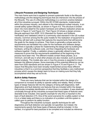 41
Lifecycle Processes and Designing Techniques
The main frame work that is applied to prevent systematic faults is the lifecycle
methodology and the designing techniques that are interwoven into the phases of
the lifecycle. The use of a lifecycle methodology is a common practice between
all of the industries surveyed. Within the IEC 61508 standards, implemented
within the process industry, and utilized in the international nuclear industry, is an
overall safety system lifecycle, as shown in Figure 4.6. This structure is broken
down into more detail for the system hardware and software realization phase as
shown in Figure 4.7 and Figure 4.8. Then Figure 4.9 shows a design process
lifecycle approach from IEEE 1012 (Standard for System and Software
Verification and Validation) which is a commonly used standard in the US nuclear
industry. Common among the life cycle models for the realization of equipment is
that they will start with a phase that captures the requirements that will become
the goals for the design to achieve. Then there is generally a phase were the
requirements are translated into a plan for the hardware and software design.
Next there is typically a phase for implementing the design plan by building the
hardware, writing the software code, and then integrating the hardware and
software together. Finally, a validation phase is generally utilized to take
measures to prove that the requirements established at the beginning of the
process have been met. The different models contain these phases, as a
minimum, and will vary in what other phases are also included, such as periodic
hazard analysis. The models also vary in how the process is expected to move
between the different phases. Some examples of this potential difference can be
seen from DOD standards and are shown in Figure 4.10 and Figure 4.11. The
reason that lifecycles have been broadly implemented across these different
industries is that it is a common perspective that they facilitate a very methodical
process which causes the design team to focus on making sure that they fully
accomplished what they set out to do.
Built-in Safety Features
There are many features that can be included within the design of a
component to increase its ability to operate safely and reliably. Many of these
types of design features fall into the category of being self-diagnostics. Self-
diagnostics and fault detection are features that are included within the design
that provide immediate identification of when there is a problem. It was observed
universally through all the industries surveyed that these types of features were
desirable to be included. One specific example for why this is important is the
topic of fault detection [17]. One of the worst scenarios for a safety system is that
it is in a failed state and there is no indication of a problem until the system is
called upon to perform its safety function.
Throughout the industries surveyed, specific techniques for self-
diagnostics and fault detection are typically not specified, but instead, the
requirements specify that these types of features shall be included. In this
context, it is typical for best practices to be complied and included as reference
 