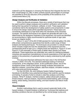 46
material to aid the designers in choosing the features that integrate the best into
their overall design [1], [38]. In other contexts specific percentages of coverage
are specified to drive the reduction of the probability of the existence of an
undiscovered failure [15].
Design Analysis and Verification & Validation
Within the lifecycle processes, there are a variety of techniques that may
be used to perform design analyses and to perform verification and validation
testing that may pertain to hardware, software, or both. These aspects are
considered vital to the development of safety systems and components in order
to ensure the design meets all the specified requirement. These topics are
consistently addressed at a high level within the standards of the industries
surveyed. The specific techniques to be utilized are generally left open to be
determined by the designers/ engineers of the equipment, but some are identified
as recommended or highly recommended for particular levels of rigor (also
known as integrity levels).
Parts 2, 3, and 7 of the IEC 61508 standard for functional safety [15], [24],
[38] contain comprehensive appendices that identify a wide range of these
analysis and testing techniques. The techniques are provided in a tabular format
which includes insight into how the classification of the equipment and the
corresponding level of rigor (a.k.a. integrity level) are factored in. Figure 4.12 and
Figure 4.13 are examples of these types of tables taken directly from these
standards. These appendices are potentially very useful for interfacing between
industries and equipment manufacturers to ensure expectations of the rigor to be
applied in the prevention of systematic faults is clearly understood by both parties
involved.
The document that best addresses this topic area in the US Nuclear
industry is IEEE 1012 [70]. This standard addresses testing of individual
components, at the integration phase, at the qualification phase, and at the
acceptance phase. Some of the types of design analyses discussed are
algorithm analysis, control flow analysis, data flow analysis, simulation analysis,
and code sizing and timing analysis.
For the US DOD, the Joint Software System Safety Engineering
Handbook [1] identifies many potential techniques that could be used for analysis
and testing. A sample of what is include is data flow analysis control flow
analysis, “What If” analysis, interface analysis, safety-critical path analysis,
thread analysis, interrupt analysis, requirements-based testing, path coverage
testing, stress testing, endurance testing, and fault insertion and failure mode
testing.
Hazard Analysis
Another methodology that is used to prevent systematic faults is the
hazard analysis. A hazard analysis is defined as “A process that explores and
identifies conditions that are not identified by the normal design review and
 