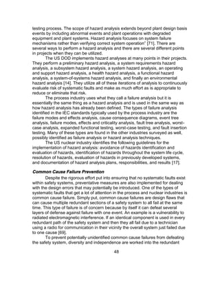 48
testing process. The scope of hazard analysis extends beyond plant design basis
events by including abnormal events and plant operations with degraded
equipment and plant systems. Hazard analysis focuses on system failure
mechanisms rather than verifying correct system operation” [71]. There are
several ways to perform a hazard analysis and there are several different points
in projects when they can be utilized.
The US DOD implements hazard analyses at many points in their projects.
They perform a preliminary hazard analysis, a system requirements hazard
analysis, a subsystem hazard analysis, a system hazard analysis, an operating
and support hazard analysis, a health hazard analysis, a functional hazard
analysis, a system-of-systems hazard analysis, and finally an environmental
hazard analysis [14]. They utilize all of these iterations of analysis to continuously
evaluate risk of systematic faults and make as much effort as is appropriate to
reduce or eliminate that risk.
The process industry uses what they call a failure analysis but it is
essentially the same thing as a hazard analysis and is used in the same way as
how hazard analysis has already been defined. The types of failure analysis
identified in the IEC standards typically used by the process industry are the
failure modes and effects analysis, cause consequence diagrams, event tree
analysis, failure modes, effects and criticality analysis, fault tree analysis, worst-
case analysis, expanded functional testing, worst-case testing, and fault insertion
testing. Many of these types are found in the other industries surveyed as well,
possibly identified as failure analysis or hazard analysis techniques.
The US nuclear industry identifies the following guidelines for the
implementation of hazard analysis: avoidance of hazards identification and
evaluation of hazards, identification of hazards throughout the system life cycle,
resolution of hazards, evaluation of hazards in previously developed systems,
and documentation of hazard analysis plans, responsibilities, and results [17].
Common Cause Failure Prevention
Despite the rigorous effort put into ensuring that no systematic faults exist
within safety systems, preventative measures are also implemented for dealing
with the design errors that may potentially be introduced. One of the types of
systematic faults that get a lot of attention in the process and nuclear industries is
common cause failure. Simply put, common cause failures are design flaws that
can cause multiple redundant sections of a safety system to all fail at the same
time. This type of failure is of concern because by itself it can defeat several
layers of defense against failure with one event. An example is a vulnerability to
radiated electromagnetic interference. If an identical component is used in every
redundant path of the safety system and then they all fail due to a technician
using a radio for communication in their vicinity the overall system just failed due
to one cause [69].
To prevent potentially unidentified common cause failures from defeating
the safety system, diversity and independence are worked into the redundant
 