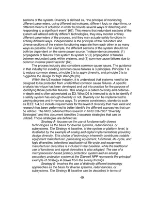 49
sections of the system. Diversity is defined as, “the principle of monitoring
different parameters, using different technologies, different logic or algorithms, or
different means of actuation in order to provide several ways of detecting and
responding to a significant event” [67]. This means that redundant sections of the
system will utilized entirely different technologies, they may monitor entirely
different parameters of the process, and they may actuate safety functions in
entirely different ways. Independence is the principle of the redundant and
diverse sections of the system functioning separate from each other in as many
ways as possible. For example, the different sections of the system should not
both be dependent on the same power source. “Independence prevents: (1)
propagation of failures from system to system or (2) propagation of failures
between redundant parts within systems, and (3) common cause failures due to
common internal plant hazards” [67].
The process industry also considers common cause issues. The guidance
in that industry for avoiding common cause failures is 3 principles. Principle 1 is
to reduce common stress, principle 2 is to apply diversity, and principle 3 is to
ruggedize the design for high strength [69].
Within the US nuclear industry, it is understood that systems need to be
designed to be protected from unidentified common cause failures. A specific
analysis technique has been developed and put into practice for the purpose of
identifying those potential failures. This analysis is called diversity and defense-
in-depth and is often abbreviated as D3. What D3 is intended to do is to identify if
a safety system has enough diversity or not. Diversity can be implemented to
varying degrees and in various ways. To promote consistency, standards such
as IEEE 7-4.3.2 include requirements for the level of diversity that must exist and
research has been performed to better identify the different approaches that can
be utilized. The NRC published that research in NRC CR-7007 “Diversity
Strategies” and this document identifies 3 separate strategies that can be
utilized. Those strategies are defined as:
Strategy A- focuses on the use of fundamentally diverse
technologies as the basis for diverse systems, redundancies, or
subsystems. The Strategy A baseline, at the system or platform level, is
illustrated by the example of analog and digital implementations providing
design diversity. This choice of technology inherently contributes notable
equipment manufacturer, processing equipment, functional, life-cycle, and
logic diversities. Intentional application of life-cycle and equipment
manufacturer diversities is included in the baseline, while the traditional
use of functional and signal diversities is also adopted. The use of a
microprocessor-based primary protection system and an analog
secondary protection system at the Sizewell NPP represents the principal
example of Strategy A drawn from the survey findings.
Strategy B- involves the use of distinctly different technology
approaches as the basis for diverse systems, redundancies, or
subsystems. The Strategy B baseline can be described in terms of
 