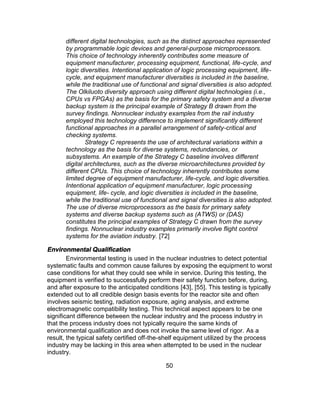 50
different digital technologies, such as the distinct approaches represented
by programmable logic devices and general-purpose microprocessors.
This choice of technology inherently contributes some measure of
equipment manufacturer, processing equipment, functional, life-cycle, and
logic diversities. Intentional application of logic processing equipment, life-
cycle, and equipment manufacturer diversities is included in the baseline,
while the traditional use of functional and signal diversities is also adopted.
The Olkiluoto diversity approach using different digital technologies (i.e.,
CPUs vs FPGAs) as the basis for the primary safety system and a diverse
backup system is the principal example of Strategy B drawn from the
survey findings. Nonnuclear industry examples from the rail industry
employed this technology difference to implement significantly different
functional approaches in a parallel arrangement of safety-critical and
checking systems.
Strategy C represents the use of architectural variations within a
technology as the basis for diverse systems, redundancies, or
subsystems. An example of the Strategy C baseline involves different
digital architectures, such as the diverse microarchitectures provided by
different CPUs. This choice of technology inherently contributes some
limited degree of equipment manufacturer, life-cycle, and logic diversities.
Intentional application of equipment manufacturer, logic processing
equipment, life- cycle, and logic diversities is included in the baseline,
while the traditional use of functional and signal diversities is also adopted.
The use of diverse microprocessors as the basis for primary safety
systems and diverse backup systems such as (ATWS) or (DAS)
constitutes the principal examples of Strategy C drawn from the survey
findings. Nonnuclear industry examples primarily involve flight control
systems for the aviation industry. [72]
Environmental Qualification
Environmental testing is used in the nuclear industries to detect potential
systematic faults and common cause failures by exposing the equipment to worst
case conditions for what they could see while in service. During this testing, the
equipment is verified to successfully perform their safety function before, during,
and after exposure to the anticipated conditions [43], [55]. This testing is typically
extended out to all credible design basis events for the reactor site and often
involves seismic testing, radiation exposure, aging analysis, and extreme
electromagnetic compatibility testing. This technical aspect appears to be one
significant difference between the nuclear industry and the process industry in
that the process industry does not typically require the same kinds of
environmental qualification and does not invoke the same level of rigor. As a
result, the typical safety certified off-the-shelf equipment utilized by the process
industry may be lacking in this area when attempted to be used in the nuclear
industry.
 