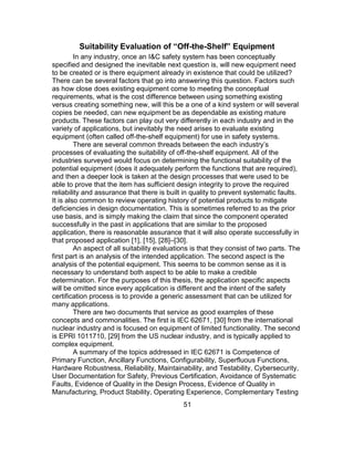 51
Suitability Evaluation of “Off-the-Shelf” Equipment
In any industry, once an I&C safety system has been conceptually
specified and designed the inevitable next question is, will new equipment need
to be created or is there equipment already in existence that could be utilized?
There can be several factors that go into answering this question. Factors such
as how close does existing equipment come to meeting the conceptual
requirements, what is the cost difference between using something existing
versus creating something new, will this be a one of a kind system or will several
copies be needed, can new equipment be as dependable as existing mature
products. These factors can play out very differently in each industry and in the
variety of applications, but inevitably the need arises to evaluate existing
equipment (often called off-the-shelf equipment) for use in safety systems.
There are several common threads between the each industry’s
processes of evaluating the suitability of off-the-shelf equipment. All of the
industries surveyed would focus on determining the functional suitability of the
potential equipment (does it adequately perform the functions that are required),
and then a deeper look is taken at the design processes that were used to be
able to prove that the item has sufficient design integrity to prove the required
reliability and assurance that there is built in quality to prevent systematic faults.
It is also common to review operating history of potential products to mitigate
deficiencies in design documentation. This is sometimes referred to as the prior
use basis, and is simply making the claim that since the component operated
successfully in the past in applications that are similar to the proposed
application, there is reasonable assurance that it will also operate successfully in
that proposed application [1], [15], [28]–[30].
An aspect of all suitability evaluations is that they consist of two parts. The
first part is an analysis of the intended application. The second aspect is the
analysis of the potential equipment. This seems to be common sense as it is
necessary to understand both aspect to be able to make a credible
determination. For the purposes of this thesis, the application specific aspects
will be omitted since every application is different and the intent of the safety
certification process is to provide a generic assessment that can be utilized for
many applications.
There are two documents that service as good examples of these
concepts and commonalities. The first is IEC 62671, [30] from the international
nuclear industry and is focused on equipment of limited functionality. The second
is EPRI 1011710, [29] from the US nuclear industry, and is typically applied to
complex equipment.
A summary of the topics addressed in IEC 62671 is Competence of
Primary Function, Ancillary Functions, Configurability, Superfluous Functions,
Hardware Robustness, Reliability, Maintainability, and Testability, Cybersecurity,
User Documentation for Safety, Previous Certification, Avoidance of Systematic
Faults, Evidence of Quality in the Design Process, Evidence of Quality in
Manufacturing, Product Stability, Operating Experience, Complementary Testing
 