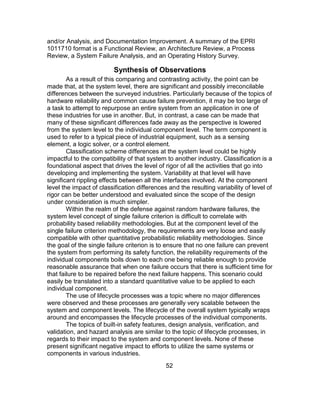 52
and/or Analysis, and Documentation Improvement. A summary of the EPRI
1011710 format is a Functional Review, an Architecture Review, a Process
Review, a System Failure Analysis, and an Operating History Survey.
Synthesis of Observations
As a result of this comparing and contrasting activity, the point can be
made that, at the system level, there are significant and possibly irreconcilable
differences between the surveyed industries. Particularly because of the topics of
hardware reliability and common cause failure prevention, it may be too large of
a task to attempt to repurpose an entire system from an application in one of
these industries for use in another. But, in contrast, a case can be made that
many of these significant differences fade away as the perspective is lowered
from the system level to the individual component level. The term component is
used to refer to a typical piece of industrial equipment, such as a sensing
element, a logic solver, or a control element.
Classification scheme differences at the system level could be highly
impactful to the compatibility of that system to another industry. Classification is a
foundational aspect that drives the level of rigor of all the activities that go into
developing and implementing the system. Variability at that level will have
significant rippling effects between all the interfaces involved. At the component
level the impact of classification differences and the resulting variability of level of
rigor can be better understood and evaluated since the scope of the design
under consideration is much simpler.
Within the realm of the defense against random hardware failures, the
system level concept of single failure criterion is difficult to correlate with
probability based reliability methodologies. But at the component level of the
single failure criterion methodology, the requirements are very loose and easily
compatible with other quantitative probabilistic reliability methodologies. Since
the goal of the single failure criterion is to ensure that no one failure can prevent
the system from performing its safety function, the reliability requirements of the
individual components boils down to each one being reliable enough to provide
reasonable assurance that when one failure occurs that there is sufficient time for
that failure to be repaired before the next failure happens. This scenario could
easily be translated into a standard quantitative value to be applied to each
individual component.
The use of lifecycle processes was a topic where no major differences
were observed and these processes are generally very scalable between the
system and component levels. The lifecycle of the overall system typically wraps
around and encompasses the lifecycle processes of the individual components.
The topics of built-in safety features, design analysis, verification, and
validation, and hazard analysis are similar to the topic of lifecycle processes, in
regards to their impact to the system and component levels. None of these
present significant negative impact to efforts to utilize the same systems or
components in various industries.
 
