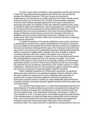 53
Common cause failure prevention is very application specific and the level
of rigor that was observed being applied to this activity did vary significantly
between the different industries. This topic focuses on redundancy,
independence, and diversity at the system level and the nuclear industry seems
to have focused in on it more than the US DOD or the processes industries.
There are many different possible approaches to this type of prevention as
previously discussed, but similarly to what was observed regarding other cases
of significant system level differences, when the perspective is lowered down to
the component level the significance of those differences fade away. At the
component level, the only considerations of this topic are documentation of the
design architecture and processes to ensure the necessary information is
available when the common cause failure prevention activities occur at the
system level. Other than that there is little to be concerned with when evaluating
an individual component.
It is ideal to evaluate environmental qualification at the system level but it
is reasonable to conclude that a system assembled with individual components
that are qualified for the specified environment will also be able to be qualified for
that same environment. Dealing with this topic at the individual component level
may result in some level of over qualification because of testing being performed
without components installed within cabinets and a lack of ability to evaluate
anomalous behavior within the context of the system, but as long as it is
economically feasible to accomplish, it would not be an issue that would prevent
the exchangeability of equipment from one industry to another. The current
reality of this subject is that components are typically qualified to environmental
parameters that are normal for most process industries and do not encompass
the extremes that are sometimes experienced in the nuclear industry or in DOD
applications, making this topic the most significant negative impact to be able to
use the same components universally between different industries.
Within suitability evaluations of “off-the-shelf” equipment, no significant
differences were observed so no significant negative impact to efforts to utilize
the same systems or components in various industries were perceived. In
practice, this is a topic that mainly applies to individual components, but
technically it could be used for systems so it was additionally observed that the
suitability evaluation processes would be applied similarly at both the system and
component levels.
As a result of these observations, it is clear that the greatest potential for a
standardization of functional safety requirements and assessments between the
various industries and equipment manufacturers is at the component level and
not at the system level. The observations have been summarized in Table 4.1.
The indication of “Low” in the last column of that table supports the determination
of the standardization of functional safety being implemented at the component
level. It can be concluded that most of the significant differences between the
industries’ equipment requirements fades away down at the individual
component level. This means that there is potential for manufacturers to focus on
 