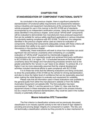 55
CHAPTER FIVE
STANDARDIZATION OF COMPONENT FUNCTIONAL SAFETY
As concluded in the previous chapter, there is significant potential for
standardization of functional safety requirements and assessments between
various industries and equipment manufacturers at the component level. The
vehicle proposed for use in this manner is the IEC 61508 set of standards
accompanied by an independent certification process. Using the criteria and topic
areas identified in the previous chapter, some actual “off-the-shelf” components
will be evaluated to demonstrate how manufacturers have produced equipment
that can be suitable for various safety significant applications in various industries
by voluntarily seeking compliance with IEC 61508. To that end, the categories
identified in the previous chapter will be used as criteria for evaluation of
components. Showing that components adequately comply with these criteria will
demonstrate their ability to be used in multiple industries, based on the
discussions in the previous chapter.
Additionally, these evaluations will seek to show how industries can avoid
significant risk and remove uncertainty when embarking on a suitability
evaluation of “off-the-shelf” equipment by intentionally engaging with
manufacturers who have voluntarily sought and achieved third party certification
to IEC 61508 to SIL 2 or higher. SIL 1 is excluded because at that level, some
uncertainty about the design and manufacturing processes remains due to the
greater potential for the “proven in use” basis to be utilized. To achieve SIL 2 or
higher it can be more reasonably assumed that the original development
activities included intentional efforts to seek compliance with IEC 61508.
It is to these two ends that the following evaluations are being conducted,
to show the practicalities of IEC 61508 as the vehicle for driving standardization,
and also to show the higher level of confidence that can be reasonably assumed
when making the initial decision to evaluate such equipment for suitability.
Please note that all information used in these evaluations was available to
the general public from either the manufacturer’s website or from the Safety
Automation Equipment List website [39]. The first evaluation has been
summarized in Table 5.1 and the second is in Table 5.2. Also note that the
equipment shown in these examples are primarily used in the process industry
but as a result of the proposed standardization, they could be used in the nuclear
industry or potentially others as well.
Moore Industries STZ Transmitter
The first criterion is classification scheme and as previously discussed,
classification is an industry specific activity to link risk to level of rigor related to
providing and proving design integrity of a component or system. The SILs are
not technically a classification scheme but they provide for a clear mechanism to
 