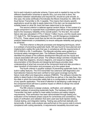 60
link to each industry’s particular scheme. Future work is needed to map out the
different classification schemes to specific SILs, but once that is done, the
translation between classification and required SIL should be quite smooth. In
this case, the exida certificate [73] indicates the Moore Industries Inc. (MII) STZ
Dual Sensor Transmitter is SIL 3 capable. This means that industry specific
applications would be able to easily determine if this item can be expected to be
suitable based on what SIL level had been determined to be required.
The second criterion is defense against random failure. In the context of a
single component it is expected that a quantitative goal will be required that will
lead to the necessary reliability of the overall system. For this item, the overall
failure rate was calculated in FITs (1 failure/ 1 billion hours), and the results were
171 Safe FITs, 166 Dangerous Detected FITs, and 85 Dangerous Undetected
FITs [73] . These values could then be fed into the system level reliability
analysis (deterministic or probabilistic) to ensure adequate reliability was going to
be achieved.
The third criterion is lifecycle processes and designing techniques, which
is a subtopic of preventing systematic faults. MII was found to have planned and
implemented a safety life cycle that was in compliance with the requirements of
IEC 61508 for a SIL 3 certification. The lifecycle activities were guided by a
functional safety management plan. The Software Development Procedure
identified the phases of the software development lifecycle and the inputs and
outputs associated with each phase. The software design activities included the
use of data flow diagrams, structure diagrams, and sequence diagrams. The
documentation of the lifecycle and designing techniques provides clear
understanding of what has occurred at the component level and also provides a
clear transition of information and processes up to the system level.
The fourth criterion is another subtopic of preventing systematic faults. It is
built-in safety features. The STZ transmitter has extensive self-diagnostics and
fault detection features that were verified to have good coverage during the
failure mode effect and diagnostics analysis (FMEDA). The software includes the
ability to detect faults in the software control flow as well as in the data flow. Also
the state in which the transmitter safely fails to is configurable to meet the needs
of any specific application. This level of attention to developing a safe design at
the component level will have a positive impact on efforts to design the overall
system to function safely.
The fifth criterion is design analysis, verification, and validation, yet
another subtopic of preventing systematic faults. The hardware of the STZ
Transmitter has been verified to meet safety functions and safety integrity
requirements. That verification has been demonstrated through testing and
evaluation of the hardware phase outputs for correctness and consistency. The
types of verification and validation that were used was fault injection testing,
module testing, and integration testing. Testing was performed statically and
dynamically. A static code analysis was performed on the source code to ensure
compliance with coding standards. A requirements traceability document was
 