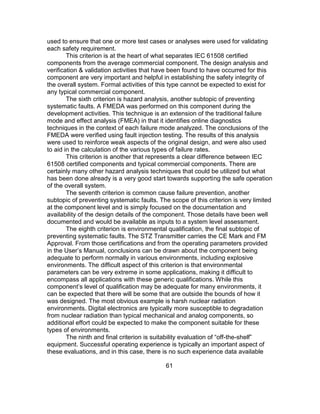 61
used to ensure that one or more test cases or analyses were used for validating
each safety requirement.
This criterion is at the heart of what separates IEC 61508 certified
components from the average commercial component. The design analysis and
verification & validation activities that have been found to have occurred for this
component are very important and helpful in establishing the safety integrity of
the overall system. Formal activities of this type cannot be expected to exist for
any typical commercial component.
The sixth criterion is hazard analysis, another subtopic of preventing
systematic faults. A FMEDA was performed on this component during the
development activities. This technique is an extension of the traditional failure
mode and effect analysis (FMEA) in that it identifies online diagnostics
techniques in the context of each failure mode analyzed. The conclusions of the
FMEDA were verified using fault injection testing. The results of this analysis
were used to reinforce weak aspects of the original design, and were also used
to aid in the calculation of the various types of failure rates.
This criterion is another that represents a clear difference between IEC
61508 certified components and typical commercial components. There are
certainly many other hazard analysis techniques that could be utilized but what
has been done already is a very good start towards supporting the safe operation
of the overall system.
The seventh criterion is common cause failure prevention, another
subtopic of preventing systematic faults. The scope of this criterion is very limited
at the component level and is simply focused on the documentation and
availability of the design details of the component. Those details have been well
documented and would be available as inputs to a system level assessment.
The eighth criterion is environmental qualification, the final subtopic of
preventing systematic faults. The STZ Transmitter carries the CE Mark and FM
Approval. From those certifications and from the operating parameters provided
in the User’s Manual, conclusions can be drawn about the component being
adequate to perform normally in various environments, including explosive
environments. The difficult aspect of this criterion is that environmental
parameters can be very extreme in some applications, making it difficult to
encompass all applications with these generic qualifications. While this
component’s level of qualification may be adequate for many environments, it
can be expected that there will be some that are outside the bounds of how it
was designed. The most obvious example is harsh nuclear radiation
environments. Digital electronics are typically more susceptible to degradation
from nuclear radiation than typical mechanical and analog components, so
additional effort could be expected to make the component suitable for these
types of environments.
The ninth and final criterion is suitability evaluation of “off-the-shelf”
equipment. Successful operating experience is typically an important aspect of
these evaluations, and in this case, there is no such experience data available
 