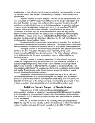 63
level of rigor in their efforts to develop components that can successfully achieve
certification, which then allows for better design integrity to be achieved at the
system level.
The sixth criterion is hazard analysis. Just like for the first component that
was evaluated, a FMEDA was performed to ensure the design was reliable and
that fault detection coverage was sufficient. Observing that this same type of
activity was involved in both components being evaluated is a positive indicator
of the consistent level of rigor that is driven through the use of the IEC 61508
standard. In the typical commercial world, Hazard analysis are generally
considered as luxuries and not absolute necessities because they require
additional time and money and the components can possibly function properly
without them. The use of the IEC 61508 standard pushes these luxuries into
standard practice, which is a significant advantage for the high risk industries we
are focused on throughout this thesis.
The seventh criterion is common cause failure prevention. This section of
this evaluation is very similar to the first evaluation. The design details have been
well documented and would be available as inputs to a system level assessment.
The eighth criterion is environmental qualification. This section is also very
similar to the first evaluation. This component has many of the same
environmental qualifications as the component in the first evaluation, which is
good, but the potential for some applications requiring additional effort to
evaluate remains.
The ninth criterion is suitability evaluation of “off-the-shelf” equipment.
Unlike the component in the first evaluation, this one does have evidence of a
successful operating history. Additionally, it also has the positive aspects of
documented evidence of attention to the prevention of systematic faults. This
manufacturer also shares the positive aspect of being open to and experienced
with audits. These factors make this component a good candidate to be put
through this type of suitability evaluation.
The previous two evaluations both support the use of IEC 61508 as a
vehicle of standardization by demonstrating that the designs and associated
processes of these two different manufacturers are held up to a consistent and
desirable level of rigor at the component level. The resulting groundwork is then
in place to support a very successful set of activities at the system level.
Additional Notes in Support of Standardization
The awareness of wild variation in the design practices and
documentation practices of equipment manufacturers [1], [28] causes there to be
a significant level of uncertainty at the beginning of suitability evaluation efforts.
The use of IEC 61508 and the third party certifiers removes substantial amounts
of that uncertainty.
While the US Nuclear industry is not currently taking advantage of IEC
61508 the way the process industry is, there are examples of other international
nuclear industries doing so. One such example is in the UK. The UK has
 