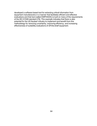 64
developed a software based tool for extracting critical information from
equipment manufacturers in a manner that facilitates efficient and effective
evaluations and that tool (called EMPHASIS) is built on many of the requirements
of the IEC 61508 standard [79]. This example indicates that there is also
potential for the US Nuclear industry to implement and benefit from this
methodology for removing uncertainty, improving efficiency, and increasing
effectiveness of suitability evaluations of off-the-shelf equipment.
 