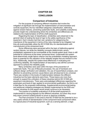 65
CHAPTER SIX
CONCLUSION
Comparison of Industries
For the purpose of comparing different industries that involve the
mitigation of significant risk through the implementation of instrumentation and
controls equipment, the four identified categories (classification, defending
against random failures, preventing systematic faults, and suitability evaluations)
provide insight into understanding where the similarities and differences are
related to the implementation of off the shelf equipment.
Regarding the topic of classification, similarities were observed in the
general intent of scaling the level of rigor to the safety significance of the
equipment. Each industry had their own variations for categorizing the
importance of the equipment in terms of the risks intended to be mitigated, but
they all could potentially utilize the IEC 61508 SILs for standardization with
manufacturers at the component level.
Some differences were perceived within the topic of defending against
random failures, but while the reliability concepts (deterministic versus
probabilistic) appeared to be incompatible at the overall system level, there is still
potential for coherence at the lower component level. Underneath the system
level deterministic single failure criterion and the probabilistic modeling approach,
there is potential for the utilization of the reliability targets that are inherent to the
SILs. Additionally, despite the system level differences in evaluating and
confirming reliability, the implementation of redundancy was still the common
approach to achieve the reliability goals.
Many similarities were seen within the topic of the prevention of
systematic faults. The use of lifecycle processes, the use of hardware and
software design verification and validation, the use of hazard/failure analysis, and
attention to preventing common cause failure were all observed to be universal.
There was variation in the levels of implementation between the different
industries but the basic elements were there. Those basics are more than
enough to support the unification of these industries behind IEC 61508 with
equipment manufacturers. There were acknowledged differences regarding the
parameters and level of rigor applied to environmental qualification, but this is not
a fatal flaw for the proposed methodology. Supplemental environmental testing
and additional mitigating strategies are already implemented by the DOD and
nuclear industries so that aspect would simply continue to be necessary.
The practice of suitability evaluations of off-the-shelf equipment is
implemented to varying degrees by the different industries, but when they occur
they share common building blocks to prove or disprove suitability.
The final conclusion in this area is that IEC 61508 has the potential to be a
very useful vehicle of standardization at the component level (component refers
to a typical piece of industrial equipment, such as a sensing element, a logic
 