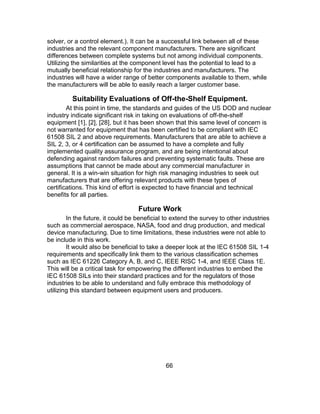 66
solver, or a control element.). It can be a successful link between all of these
industries and the relevant component manufacturers. There are significant
differences between complete systems but not among individual components.
Utilizing the similarities at the component level has the potential to lead to a
mutually beneficial relationship for the industries and manufacturers. The
industries will have a wider range of better components available to them, while
the manufacturers will be able to easily reach a larger customer base.
Suitability Evaluations of Off-the-Shelf Equipment.
At this point in time, the standards and guides of the US DOD and nuclear
industry indicate significant risk in taking on evaluations of off-the-shelf
equipment [1], [2], [28], but it has been shown that this same level of concern is
not warranted for equipment that has been certified to be compliant with IEC
61508 SIL 2 and above requirements. Manufacturers that are able to achieve a
SIL 2, 3, or 4 certification can be assumed to have a complete and fully
implemented quality assurance program, and are being intentional about
defending against random failures and preventing systematic faults. These are
assumptions that cannot be made about any commercial manufacturer in
general. It is a win-win situation for high risk managing industries to seek out
manufacturers that are offering relevant products with these types of
certifications. This kind of effort is expected to have financial and technical
benefits for all parties.
Future Work
In the future, it could be beneficial to extend the survey to other industries
such as commercial aerospace, NASA, food and drug production, and medical
device manufacturing. Due to time limitations, these industries were not able to
be include in this work.
It would also be beneficial to take a deeper look at the IEC 61508 SIL 1-4
requirements and specifically link them to the various classification schemes
such as IEC 61226 Category A, B, and C, IEEE RISC 1-4, and IEEE Class 1E.
This will be a critical task for empowering the different industries to embed the
IEC 61508 SILs into their standard practices and for the regulators of those
industries to be able to understand and fully embrace this methodology of
utilizing this standard between equipment users and producers.
 