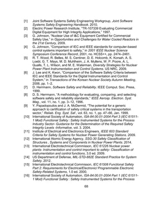 68
[1] Joint Software Systems Safety Engineering Workgroup, Joint Software
Systems Safety Engineering Handbook. 2010.
[2] Electric Power Research Institute, “TR-107339 Evaluating Commercial
Digital Equipment for High Integrity Applications,” 1997.
[3] G. Johnson, “Nuclear Use of I&C Equipment Certified for Commercial
Safety Use,” in Opportunities and Challenges for Water Cooled Reactors in
the 21st Century, 2009.
[4] G. Johnson, “Comparison of IEC and IEEE standards for computer-based
control systems important to safety,” in 2001 IEEE Nuclear Science
Symposium Conference Record, 2001, no. HCSS++, pp. 2474–2481.
[5] R. T. Wood, R. Belles, M. S. Centiner, D. E. Holcomb, K. Korsah, A. S.
Loebl, G. T. Mays, M. D. Muhlheim, J. A. Mullens, W. P. Poore, A. L.
Qualls, T. L. Wilson, and M. E. Waterman, Diversity Strategies for Nuclear
Power Plant Instrumentation and Control Systems. US NRC, 2009.
[6] J. Lee and K. Kwon, “Comparison of the Software Safety Criteria between
IEC and IEEE Standards for the Digital Instrumentation and Control
System,” in Transactions of the Korean Nuclear Society Autumn Meeting,
2006, pp. 1–2.
[7] D. Herrmann, Software Safety and Reliability. IEEE Comput. Soc. Press,
1999.
[8] D. S. Herrmann, “A methodology for evaluating, comparing, and selecting
software safety and reliability standards,” IEEE Aerosp. Electron. Syst.
Mag., vol. 11, no. 1, pp. 3–12, 1996.
[9] Y. Papadopoulos and J. A. McDermid, “The potential for a generic
approach to certification of safety critical systems in the transportation
sector,” Reliab. Eng. Syst. Saf., vol. 63, no. 1, pp. 47–66, Jan. 1999.
[10] International Society of Automation, ISA-84.00.01-2004 Part 3 (IEC 61511-
1 Mod) Functional Safety : Safety Instrumented Systems for the Process
Industry Sector- Guidance for the Determination of the Required Safety
Integrity Levels -Informative, vol. 3. 2004.
[11] Institute of Electrical and Electronics Engineers, IEEE 603 Standard
Criteria for Safety Systems for Nuclear Power Generating Stations. 2009.
[12] International Atomic Energy Agency, SSG-30 Safety Classification of
Structures , Systems and Components in Nuclear Power Plants. 2014.
[13] International Electrotechnical Commisson, IEC 61226 Nuclear power
plants- Instrumentation and control important to safety- Classification of
instrumentation and control functions, 3.0 ed. 2009.
[14] US Department of Defense, MIL-STD-882E Standard Practice for System
Safety. 2012.
[15] International Electrotechnical Commisson, IEC 61508 Functional Safety
Part 2: Requirements for Electrical/Electronic/ Programmable Electronic
Safety-Related Systems, 1.0 ed. 2000.
[16] International Society of Automation, ISA-84.00.01-2004 Part 1 (IEC 61511-
1 Mod) Functional Safety : Safety Instrumented Systems for the Process
 