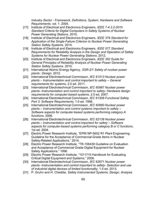69
Industry Sector - Framework, Definitions, System, Hardware and Software
Requirements, vol. 1. 2004.
[17] Institute of Electrical and Electronics Engineers, IEEE 7-4.3.2-2010
Standard Criteria for Digital Computers in Safety Systems of Nuclear
Power Generating Stations. 2010.
[18] Institute of Electrical and Electronics Engineers, IEEE 379 Standard for
Application of the Single-Failure Criterion to Nuclear Power Generating
Station Safety Systems. 2014.
[19] Institute of Electrical and Electronics Engineers, IEEE 577 Standard
Requirements for Reliability Analysis in the Design and Operation of Safety
Systems for Nuclear Power Generating Stations. 2012.
[20] Institute of Electrical and Electronics Engineers, IEEE 352 Guide for
General Principles of Reliability Analysis of Nuclear Power Generating
Station Safety Systems. 2010.
[21] International Atomic Energy Agency, SSR-2/1 Safety of nuclear power
plants : Design. 2012.
[22] International Electrotechnical Commisson, IEC 61513 Nuclear power
plants – Instrumentation and control important to safety – General
requirements for systems, 2.0 ed. 2011.
[23] International Electrotechnical Commisson, IEC 60987 Nuclear power
plants- Instrumentation and control important to safety- Hardware design
requirements for computer-based systems, 2.0 ed. 2007.
[24] International Electrotechnical Commisson, IEC 61508 Functional Safety
Part 3: Software Requirements, 1.0 ed. 1998.
[25] International Electrotechnical Commisson, IEC 60880 Nuclear power
plants – Instrumentation and control systems important to safety –
Software aspects for computer-based systems performing category A
functions. 2006.
[26] International Electrotechnical Commisson, IEC 62138 Nuclear power
plants – Instrumentation and control important for safety – Software
aspects for computer-based systems performing category B or C functions,
1st ed. 2004.
[27] Electric Power Research Institute, “EPRI NP-5652 R1 Plant Engineering:
Guideline for the Acceptance of Commercial-Grade Items in Nuclear
Safety-Related Applications,” 2014.
[28] Electric Power Research Institute, “TR-106439 Guideline on Evaluation
and Acceptance of Commercial Grade Digital Equipment for Nuclear
Safety Applications.” 1996.
[29] Electric Power Research Institute, “1011710 Handbook for Evaluating
Critical Digital Equipment and Systems.” 2006.
[30] International Electrotechnical Commisson, IEC 62671 Nuclear power
plants- Instrumentation and control important to safety- Selection and use
of industrial digital devices of limited functionality, 1.0 ed. 2013.
[31] P. Gruhn and H. Cheddie, Safety Instrumented Systems: Design, Analysis
 