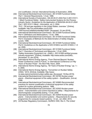 70
and Justification, 2nd ed. International Society of Automation, 2006.
[32] International Electrotechnical Commisson, IEC 61508 Functional Safety
Part 1: General Requirements, 1.0 ed. 1998.
[33] International Society of Automation, ISA-84.00.01-2004 Part 2 (IEC 61511-
1 Mod) Functional Safety : Safety Instrumented Systems for the Process
Industry Sector- Guidelines for the Application of ANSI/ISA-84.00.01-2004
Part 1 (lEC 61511-1Mod) - Informative, vol. 2. 2004.
[34] “PLC - Oil and gas regulation in the United States: overview.” [Online].
Available: http://us.practicallaw.com/9-525-
1545?source=relatedcontent#a318287. [Accessed: 15-Jan-2016].
[35] International Electrotechnical Commisson, IEC 61508 Functional Safety
Part 4: Definitions and Abbreviations, 1.0 ed. 1998.
[36] International Electrotechnical Commisson, IEC 61508 Functional Safety
Part 5: Examples of Methods for the Determination of Safety Integrity
Levels. 1998.
[37] International Electrotechnical Commisson, IEC 61508 Functional Safety
Part 6: Guidelines on the Application of IEC 61508-2 and IEC 61508-3, 1.0
ed. 2000.
[38] International Electrotechnical Commisson, IEC 61508 Functional Safety
Part 7: Overview of Techniques and Measures, 1.0 ed. 2000.
[39] “Safety Automation Equipment List - (SAEL) - IEC 61508 certified process
industry equipment.” [Online]. Available: http://www.exida.com/SAEL.
[Accessed: 31-Jan-2016].
[40] International Atomic Energy Agency, “From Obninsk Beyond: Nuclear
Power Conference Looks to Future,” in International Conference on Fifty
Years of Nuclear Power - the Next Fifty Years, 2004.
[41] International Atomic Energy Agency, “50 Years of Nuclear Energy,” pp. 1–
9, 2004.
[42] International Atomic Energy Agency, “Convention on Nuclear Safety
(CNS),” 2014. [Online]. Available: http://www-
ns.iaea.org/conventions/nuclear-safety.asp. [Accessed: 19-Dec-2015].
[43] International Electrotechnical Commisson, IEC 60780 Nuclear power
plants – Electrical equipment of the safety system – Qualification, 2nd ed.
1998.
[44] International Electrotechnical Commisson, IEC 60980 Recommended
practices for seismic qualification of electrical equipment of the safety
system for nuclear generating stations. 1989.
[45] International Electrotechnical Commisson, IEC 62003 Nuclear power
plants – Instrumentation and control important to safety – Requirements for
electromagnetic compatibility testing, 1.0 ed. 2009.
[46] International Electrotechnical Commisson, IEC 62645 Nuclear power
plants – Instrumentation and control systems – Requirements for security
programmes for computer-based systems, 1.0 ed., vol. 2002. 2014.
[47] US Nuclear Regulatory Commission, NUREG-1650, Rev 5, The United
 