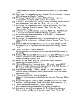 71
States of America National Report for the Convention on Nuclear Safety.
2013.
[48] US Nuclear Regulatory Commission, 10 CFR Part 50—Domestic Licensing
of Production and Utilization Facilities. .
[49] US Nuclear Regulatory Commission, 10 CFR Part 52—Licenses,
Certifications, and Approvals for Nuclear Power Plants. .
[50] S. Burns, “Looking Backward, Moving Forward: Licensing New Reactors in
the United States,” Nucl. Law Bull., no. 81, pp. 7–29, 2008.
[51] US Nuclear Regulatory Commission, 10 CFR Appendix B to Part 50—
Quality Assurance Criteria for Nuclear Power Plants and Fuel
Reprocessing Plants. .
[52] American Society of Mechanical Engineers, ASME NQA-1-2012 Quality
Assurance Requirements for Nuclear Facility Application. 2012.
[53] US Nuclear Regulatory Commission, 10 CFR Part 21—Reporting of
Defects and Noncompliance. .
[54] US Nuclear Regulatory Commission, Regulatory Guide 1.152, Rev. 3,
Criteria for Use of Computers in Safety Systems of Nuclear Power Plants.
2011.
[55] Institute of Electrical and Electronics Engineers, IEEE 323 Standard for
Qualifying Class 1E Equipment for Nuclear Power Generating Stations.
2003.
[56] “NPEC Standards.” [Online]. Available:
http://grouper.ieee.org/groups/npec/npec-standards.html. [Accessed: 03-
Jan-2016].
[57] Institute of Electrical and Electronics Engineers, IEEE 344 Recommended
Practice for Seismic Qualification of Class 1E Equipment for Nuclear
Power Generating Stations. 2004.
[58] French Nuclear Safety Authority, Sixth French Report under the
Convention on Nuclear Safety. 2013.
[59] “IEC I&C Standards in the nuclear sector | IEC e-tech | August 2013.”
[Online]. Available: http://iecetech.org/issue/2013-08/IEC-I-C-Standards-in-
the-nuclear-sector. [Accessed: 05-Jan-2016].
[60] Department of Energy & Climate Change, The United Kingdom’s Sixth
National Report on Compliance with the Convention on Nuclear Safety
Obligations. 2013.
[61] “Energy Act - GOV.UK.” [Online]. Available:
https://www.gov.uk/government/collections/energy-act. [Accessed: 06-Jan-
2016].
[62] Kingdom of Belgium, Germany, Spain, United Kingdom, Sweden, and
Finland, “Licensing of safety critical software for nuclear reactors,” 2013.
[63] “About Department of Defense.” [Online]. Available:
http://www.defense.gov/About-DoD. [Accessed: 09-Jan-2016].
[64] International Atomic Energy Agency, “NP-T-3.12 Core Knowledge on
Instrumentation and Control Systems in Nuclear Power Plants,” 2011.
 