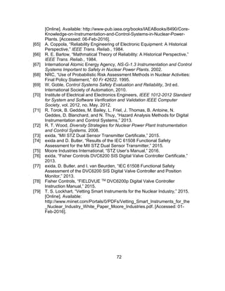 72
[Online]. Available: http://www-pub.iaea.org/books/IAEABooks/8490/Core-
Knowledge-on-Instrumentation-and-Control-Systems-in-Nuclear-Power-
Plants. [Accessed: 06-Feb-2016].
[65] A. Coppola, “Reliability Engineering of Electronic Equipment: A Historical
Perspective,” IEEE Trans. Reliab., 1984.
[66] R. E. Barlow, “Mathmatical Theory of Reliability: A Historical Perspective,”
IEEE Trans. Reliab., 1984.
[67] International Atomic Energy Agency, NS-G-1.3 Instrumentation and Control
Systems Important to Safety in Nuclear Power Plants. 2002.
[68] NRC, “Use of Probabilistic Risk Assessment Methods in Nuclear Activities:
Final Policy Statement,” 60 Fr 42622. 1995.
[69] W. Goble, Control Systems Safety Evaluation and Reliability, 3rd ed.
International Society of Automation, 2010.
[70] Institute of Electrical and Electronics Engineers, IEEE 1012-2012 Standard
for System and Software Verification and Validation IEEE Computer
Society, vol. 2012, no. May. 2012.
[71] R. Torok, B. Geddes, M. Bailey, L. Friel, J. Thomas, B. Antoine, N.
Geddes, D. Blanchard, and N. Thuy, “Hazard Analysis Methods for Digital
Instrumentation and Control Systems,” 2013.
[72] R. T. Wood, Diversity Strategies for Nuclear Power Plant Instrumentation
and Control Systems. 2008.
[73] exida, “MII STZ Dual Sensor Transmitter Certificate,” 2015.
[74] exida and D. Butler, “Results of the IEC 61508 Functional Safety
Assessment for the MII STZ Dual Sensor Transmitter,” 2015.
[75] Moore Industries International, “STZ User’s Manual,” 2016.
[76] exida, “Fisher Controls DVC6200 SIS Digital Valve Controller Certificate,”
2013.
[77] exida, D. Butler, and I. van Beurden, “IEC 61508 Functional Safety
Assessment of the DVC6200 SIS Digital Valve Controller and Position
Monitor,” 2013.
[78] Fisher Controls, “FIELDVUE TM DVC6200p Digital Valve Controller
Instruction Manual,” 2015.
[79] T. S. Lockhart, “Vetting Smart Instruments for the Nuclear Industry,” 2015.
[Online]. Available:
http://www.miinet.com/Portals/0/PDFs/Vetting_Smart_Instruments_for_the
_Nuclear_Industry_White_Paper_Moore_Industries.pdf. [Accessed: 01-
Feb-2016].
 
