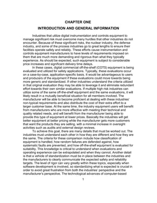 1
CHAPTER ONE
INTRODUCTION AND GENERAL INFORMATION
Industries that utilize digital instrumentation and controls equipment to
manage significant risk must overcome many hurdles that other industries do not
encounter. Because of these significant risks, the nuclear industry, the defense
industry, and some of the process industries go to great lengths to ensure their
facilities operate safely and reliably. These efforts cause instrumentation and
controls equipment manufacturers to have levels of requirements imposed on
them that are much more demanding and rigorous than what they typically
experience. As should be expected, such equipment is subject to considerable
price increases and significant delivery time delays.
In these cases, digital commercial off-the-shelf (COTS) equipment is being
evaluated and utilized for safety applications. Typically, these evaluations occur
on a case-by-case, application-specific basis. It would be advantageous to users
and producers of the equipment if these evaluations could move towards being
more generic and standardized. If other industries understand the criteria utilized
in that original evaluation they may be able to leverage it and eliminate redundant
effort towards their own similar evaluations. If multiple high risk industries can
utilize some of the same off-the-shelf equipment and the same evaluations, it will
likely result in a mutually beneficial situation for all members involved. The
manufacturer will be able to become proficient at dealing with these industries’
non-typical requirements and also distribute the cost of their extra effort to a
larger customer base. At the same time, the industry equipment users will benefit
from manufacturers who are more effective with meeting their technical and
quality related needs, and will benefit from the manufacturer being able to
provide this type of equipment at lower prices. Basically the industries will get
better equipment at better pricing while the manufacturer gets more customers
that want the products they are selling, with a minimal increase in oversight
activities such as audits and external design reviews.
To achieve this goal, there are many details that must be worked out. The
industries must understand each other in how they are different and how they are
the same. The criteria for these comparison include how classification of
equipment is handled, how random failures are defended against, how
systematic faults are prevented, and how off-the-shelf equipment is evaluated for
suitability. This knowledge is critical to understand when evaluations and
operating experience can be extrapolated and when they cannot. Another detail
is that a vehicle of standardization must be in place between the industries and
the manufacturers to clearly communicate the expected safety and reliability
targets. The level of rigor can vary greatly within these topics, especially when
software development is involved, so standardizing what is expected is crucial in
order to avoid great frustration from both the industries’ perspective and the
manufacturer’s perspective. The technological advances of computer-based
 