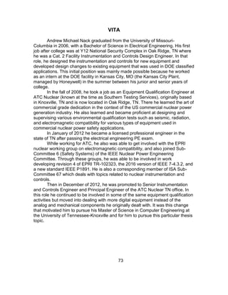 73
VITA
Andrew Michael Nack graduated from the University of Missouri-
Columbia in 2006, with a Bachelor of Science in Electrical Engineering. His first
job after college was at Y12 National Security Complex in Oak Ridge, TN where
he was a Cat. 2 Facility Instrumentation and Controls Design Engineer. In that
role, he designed the instrumentation and controls for new equipment and
developed design changes to existing equipment that was used in DOE classified
applications. This initial position was mainly made possible because he worked
as an intern at the DOE facility in Kansas City, MO (the Kansas City Plant,
managed by Honeywell) in the summer between his junior and senior years of
college.
In the fall of 2008, he took a job as an Equipment Qualification Engineer at
ATC Nuclear (known at the time as Southern Testing Services), originally based
in Knoxville, TN and is now located in Oak Ridge, TN. There he learned the art of
commercial grade dedication in the context of the US commercial nuclear power
generation industry. He also learned and became proficient at designing and
supervising various environmental qualification tests such as seismic, radiation,
and electromagnetic compatibility for various types of equipment used in
commercial nuclear power safety applications.
In January of 2012 he became a licensed professional engineer in the
state of TN after passing the electrical engineering PE exam.
While working for ATC, he also was able to get involved with the EPRI
nuclear working group on electromagnetic compatibility, and also joined Sub-
Committee 6 (Safety Systems) of the IEEE Nuclear Power Engineering
Committee. Through these groups, he was able to be involved in work
developing revision 4 of EPRI TR-102323, the 2016 version of IEEE 7-4.3.2, and
a new standard IEEE P1891. He is also a corresponding member of ISA Sub-
Committee 67 which deals with topics related to nuclear instrumentation and
controls.
Then in December of 2012, he was promoted to Senior Instrumentation
and Controls Engineer and Principal Engineer of the ATC Nuclear TN office. In
this role he continued to be involved in some of the same equipment qualification
activities but moved into dealing with more digital equipment instead of the
analog and mechanical components he originally dealt with. It was this change
that motivated him to pursue his Master of Science in Computer Engineering at
the University of Tennessee-Knoxville and for him to pursue this particular thesis
topic.
 