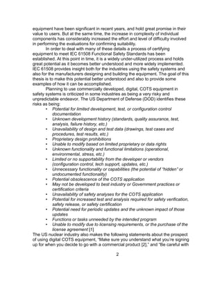2
equipment have been significant in recent years, and hold great promise in their
value to users. But at the same time, the increase in complexity of individual
components has considerably increased the effort and level of difficulty involved
in performing the evaluations for confirming suitability.
In order to deal with many of these details a process of certifying
equipment to meet IEC 61508 Functional Safety Standards has been
established. At this point in time, it is a widely under-utilized process and holds
great potential as it becomes better understood and more widely implemented.
IEC 61508 provides insight both for the industries using the safety systems and
also for the manufacturers designing and building the equipment. The goal of this
thesis is to make this potential better understood and also to provide some
examples of how it can be accomplished.
Planning to use commercially developed, digital, COTS equipment in
safety systems is criticized in some industries as being a very risky and
unpredictable endeavor. The US Department of Defense (DOD) identifies these
risks as being:
• Potential for limited development, test, or configuration control
documentation
• Unknown development history (standards, quality assurance, test,
analysis, failure history, etc.)
• Unavailability of design and test data (drawings, test cases and
procedures, test results, etc.)
• Proprietary design prohibitions
• Unable to modify based on limited proprietary or data rights
• Unknown functionality and functional limitations (operational,
environmental, stress, etc.)
• Limited or no supportability from the developer or vendors
(configuration control, tech support, updates, etc.)
• Unnecessary functionality or capabilities (the potential of “hidden” or
undocumented functionality)
• Potential obsolescence of the COTS application
• May not be developed to best industry or Government practices or
certification criteria
• Unavailability of safety analyses for the COTS application
• Potential for increased test and analysis required for safety verification,
safety release, or safety certification
• Potential need for periodic updates and the unknown impact of those
updates
• Functions or tasks unneeded by the intended program
• Unable to modify due to licensing requirements, or the purchase of the
license agreement [1]
The US nuclear industry also makes the following statements about the prospect
of using digital COTS equipment, “Make sure you understand what you’re signing
up for when you decide to go with a commercial product [2],” and “Be careful with
 