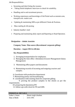 Job Responsibilities:
• Screening and short listing the resumes
• . Taking Initial telephonic interviews to check for suitability.
• Handling end to end recruitment process.
• Working experiences and knowledge of Job Portal such as monster.com,
timesjob.com. naukri.com
• Updating & maintaining MIS as per different Clients & Positions.
• Mass mailing & Job posting
• Industry handled retail
• Preparing and maintaining daily report and Reporting to Head Operation.
Designation – Admin Associate
Company Name- Man source (Recruitment/ corporate gifting)
Duration – August 2014 to till date
Key Responsibilities
1. Arranging transportation for employees
2. Managing the time office- Attendance & Leave Management Salary
Management
3. Maintaining office papers and documents
4. Maintaining records of incoming and outgoing couriers and
samples.
6: Coordinate with production department
7: Maintaining pantry and housekeeping
8: coordination with existing client for corporate gifting.
9: proving the product samples to the clients as per the
requirements.
10: preparing the Quotation/PO
11: follow-ups with client for PO and GRN.
PERSONAL DETAILS
Father’s Name : Sharat singh chauhan
Date of Birth : 24-8-1991
 