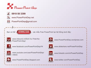 0919 50 3399
PowerPointDep@gmail.com
B?n c th? cc m?u Free PowerPoint t?i h? th?ng d??i ??y:
www.facebook.com/PowerPointDepVN
www.inbound.vn/Dich-Vu-Thiet-Ke-
PowerPoint-Dep/
www.PowerPointDep.blogspot.com
www.youtube.com/user/PowerPointDep/
videos
www.PowerPointDep.wordpress.com
www.twitter.com/PowerPointDep
www.slideshare.net/PowerPointDep
www.linkedin.com/in/PowerPointDep
www.PowerPointDep.net
 