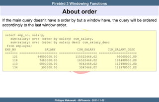Firebird 3 Windowing Functions

                                   About order
If the main query doesn't have a order by but a window have, the query will be ordered
accordingly to the last window order.

 select emp_no, salary,
    sum(salary) over (order by salary) cum_salary,
    sum(salary) over (order by salary desc) cum_salary_desc
  from employee;
 EMP_NO                 SALARY           CUM_SALARY       CUM_SALARY_DESC
 ======= ===================== ===================== =====================
     121           99000000.00          115522468.02           99000000.00
     118            7480000.00           16522468.02          106480000.00
     110            6000000.00            9042468.02          112480000.00
     134             390500.00            3042468.02          112870500.00




                             Philippe Makowski - IBPhoenix - 2011-11-22
 