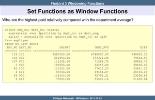 Firebird 3 Windowing Functions

             Set Functions as Window Functions
Who are the highest paid relatively compared with the department average?

 select emp_no, dept_no, salary,
   avg(salary) over (partition by dept_no) as dept_avg,
   salary - avg(salary) over (partition by dept_no) as diff
 from employee
 order by diff desc;
  EMP_NO DEPT_NO                 SALARY             DEPT_AVG                  DIFF
 ======= ======= ===================== ===================== =====================
     118 115                7480000.00            6740000.00             740000.00
     105 000                 212850.00             133321.50              79528.50
     107 670                 111262.50              71268.75              39993.75
       2 600                 105900.00              66450.00              39450.00
      85 100                 111262.50              77631.25              33631.25
       4 621                  97500.00              69184.87              28315.13
      46 900                 116100.00              92791.31              23308.69
       9 622                  75060.00              53409.16              21650.84




                            Philippe Makowski - IBPhoenix - 2011-11-22
 