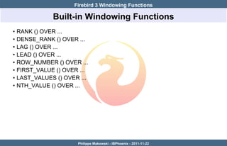Firebird 3 Windowing Functions

               Built-in Windowing Functions
•   RANK () OVER ...
•   DENSE_RANK () OVER ...
•   LAG () OVER ...
•   LEAD () OVER ...
•   ROW_NUMBER () OVER ...
•   FIRST_VALUE () OVER ...
•   LAST_VALUES () OVER ...
•   NTH_VALUE () OVER ...




                       Philippe Makowski - IBPhoenix - 2011-11-22
 