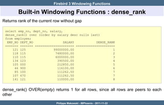 Firebird 3 Windowing Functions

        Built-in Windowing Functions : dense_rank
Returns rank of the current row without gap

 select emp_no, dept_no, salary,
 dense_rank() over (order by salary desc nulls last)
 from employee;
  EMP_NO DEPT_NO                 SALARY           DENSE_RANK
 ======= ======= ===================== =====================
     121 125               99000000.00                     1
     118 115                7480000.00                     2
     110 115                6000000.00                     3
     134 123                 390500.00                     4
     105 000                 212850.00                     5
      46 900                 116100.00                     6
      85 100                 111262.50                     7
     107 670                 111262.50                     7
     141 121                 110000.00                     8


dense_rank() OVER(empty) returns 1 for all rows, since all rows are peers to each
other

                             Philippe Makowski - IBPhoenix - 2011-11-22
 