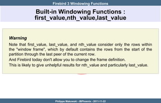 Firebird 3 Windowing Functions

               Built-in Windowing Functions :
              first_value,nth_value,last_value


Warning
Note that first_value, last_value, and nth_value consider only the rows within
the "window frame", which by default contains the rows from the start of the
partition through the last peer of the current row.
And Firebird today don't allow you to change the frame definition.
This is likely to give unhelpful results for nth_value and particularly last_value.




                          Philippe Makowski - IBPhoenix - 2011-11-22
 