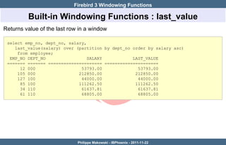 Firebird 3 Windowing Functions

         Built-in Windowing Functions : last_value
Returns value of the last row in a window

 select emp_no, dept_no, salary,
    last_value(salary) over (partition by dept_no order by salary asc)
     from employee;
  EMP_NO DEPT_NO                 SALARY           LAST_VALUE
 ======= ======= ===================== =====================
      12 000                  53793.00              53793.00
     105 000                 212850.00             212850.00
     127 100                  44000.00              44000.00
      85 100                 111262.50             111262.50
      34 110                  61637.81              61637.81
      61 110                  68805.00              68805.00




                             Philippe Makowski - IBPhoenix - 2011-11-22
 