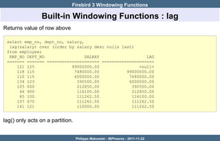 Firebird 3 Windowing Functions

                 Built-in Windowing Functions : lag
Returns value of row above

 select emp_no, dept_no, salary,
  lag(salary) over (order by salary desc nulls last)
 from employee;
  EMP_NO DEPT_NO                 SALARY                  LAG
 ======= ======= ===================== =====================
     121 125               99000000.00                <null>
     118 115                7480000.00           99000000.00
     110 115                6000000.00            7480000.00
     134 123                 390500.00            6000000.00
     105 000                 212850.00             390500.00
      46 900                 116100.00             212850.00
      85 100                 111262.50             116100.00
     107 670                 111262.50             111262.50
     141 121                 110000.00             111262.50


lag() only acts on a partition.


                                  Philippe Makowski - IBPhoenix - 2011-11-22
 