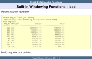Firebird 3 Windowing Functions

               Built-in Windowing Functions : lead
Returns value of row below

 select emp_no, dept_no, salary,
  lead(salary) over (order by salary desc nulls last)
 from employee;
  EMP_NO DEPT_NO                 SALARY                 LEAD
 ======= ======= ===================== =====================
     121 125               99000000.00            7480000.00
     118 115                7480000.00            6000000.00
     110 115                6000000.00             390500.00
     134 123                 390500.00             212850.00
     105 000                 212850.00             116100.00
      46 900                 116100.00             111262.50
      85 100                 111262.50             111262.50
     107 670                 111262.50             110000.00
     141 121                 110000.00             105900.00
      28 120                  22935.00                <null>


lead() only acts on a partition.

                               Philippe Makowski - IBPhoenix - 2011-11-22
 