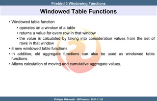 Firebird 3 Windowing Functions

                 Windowed Table Functions
• Windowed table function
     • operates on a window of a table
     • returns a value for every row in that window
     • the value is calculated by taking into consideration values from the set of
       rows in that window
• 8 new windowed table functions
• In addition, old aggregate functions can also be used as windowed table
  functions
• Allows calculation of moving and cumulative aggregate values.




                         Philippe Makowski - IBPhoenix - 2011-11-22
 
