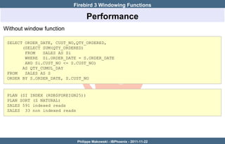 Firebird 3 Windowing Functions

                                   Performance
Without window function

 SELECT ORDER_DATE, CUST_NO,QTY_ORDERED,
       (SELECT SUM(QTY_ORDERED)
        FROM   SALES AS Si
        WHERE Si.ORDER_DATE = S.ORDER_DATE
        AND Si.CUST_NO <= S.CUST_NO)
       AS QTY_CUMUL_DAY
 FROM   SALES AS S
 ORDER BY S.ORDER_DATE, S.CUST_NO



 PLAN (SI INDEX (RDB$FOREIGN25))
 PLAN SORT (S NATURAL)
 SALES 591 indexed reads
 SALES 33 non indexed reads




                            Philippe Makowski - IBPhoenix - 2011-11-22
 