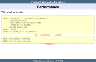 Firebird 3 Windowing Functions

                                    Performance
With window function

 SELECT ORDER_DATE, PO_NUMBER,QTY_ORDERED,
       SUM(QTY_ORDERED)
       OVER (PARTITION BY ORDER_DATE
        ORDER BY PO_NUMBER)
       AS QTY_CUMUL_DAY
 FROM   SALES
 ORDER BY ORDER_DATE, PO_NUMBER



 PLAN SORT (SALES NATURAL)
 SALES 33 non indexed reads




                               Philippe Makowski - IBPhoenix - 2011-11-22
 