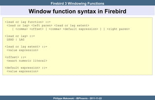 Firebird 3 Windowing Functions

             Window function syntax in Firebird
<lead or lag function> ::=
 <lead or lag> <left paren> <lead or lag extent>
    [ <comma> <offset> [ <comma> <default expression> ] ] <right paren>

<lead or lag> ::=
 LEAD | LAG

<lead or lag extent> ::=
 <value expression>

<offset> ::=
 <exact numeric literal>

<default expression> ::=
 <value expression>




                            Philippe Makowski - IBPhoenix - 2011-11-22
 