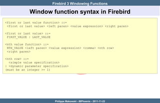 Firebird 3 Windowing Functions

             Window function syntax in Firebird
<first or last value function> ::=
 <first or last value> <left paren> <value expression> <right paren>

<first or last value> ::=
 FIRST_VALUE | LAST_VALUE

<nth value function> ::=
 NTH_VALUE <left paren> <value expression> <comma> <nth row>
 <right paren>

<nth row> ::=
  <simple value specification>
| <dynamic parameter specification>
(must be an integer >= 1)




                             Philippe Makowski - IBPhoenix - 2011-11-22
 